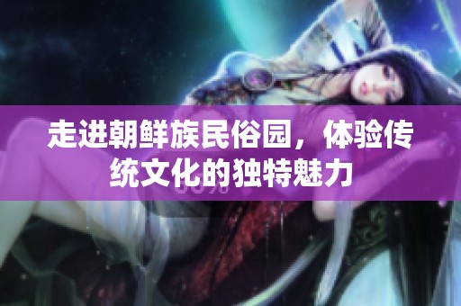 走进朝鲜族民俗园，体验传统文化的独特魅力