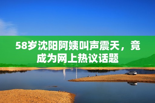 58岁沈阳阿姨叫声震天，竟成为网上热议话题