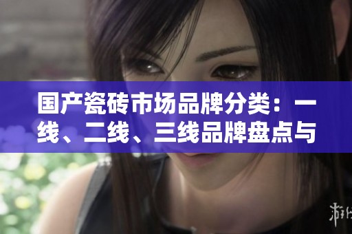 国产瓷砖市场品牌分类：一线、二线、三线品牌盘点与分析