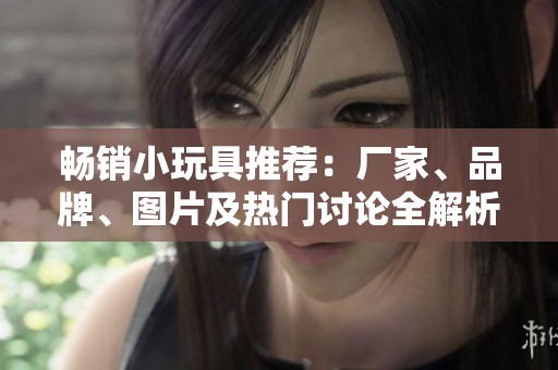 畅销小玩具推荐：厂家、品牌、图片及热门讨论全解析