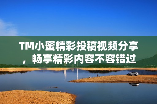 TM小蜜精彩投稿视频分享，畅享精彩内容不容错过