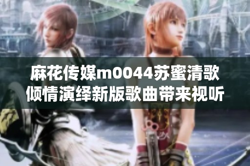 麻花传媒m0044苏蜜清歌倾情演绎新版歌曲带来视听盛宴