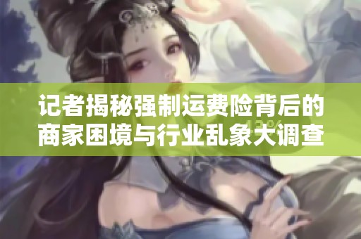 记者揭秘强制运费险背后的商家困境与行业乱象大调查