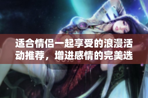 适合情侣一起享受的浪漫活动推荐，增进感情的完美选择
