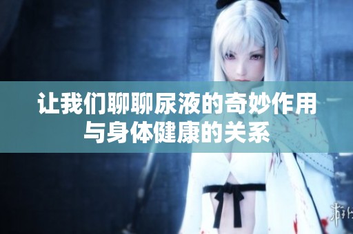 让我们聊聊尿液的奇妙作用与身体健康的关系