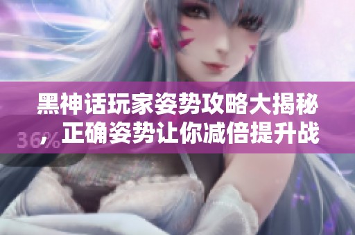 黑神话玩家姿势攻略大揭秘，正确姿势让你减倍提升战斗效率
