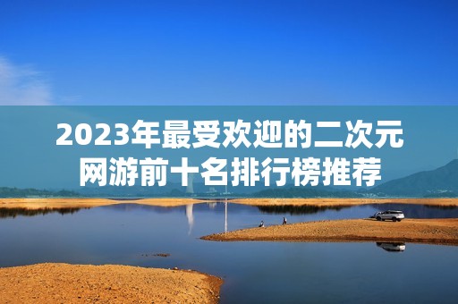 2023年最受欢迎的二次元网游前十名排行榜推荐