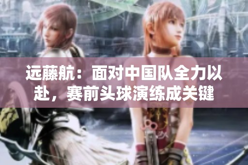 远藤航：面对中国队全力以赴，赛前头球演练成关键