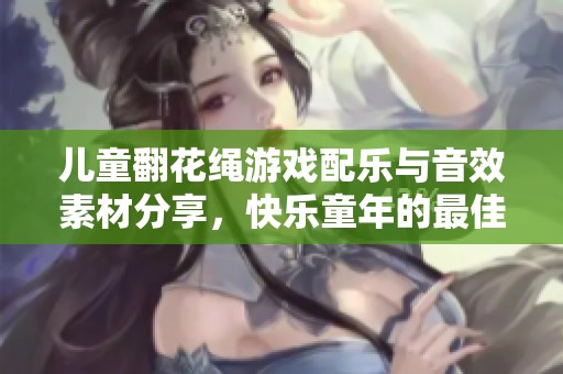 儿童翻花绳游戏配乐与音效素材分享，快乐童年的最佳选择