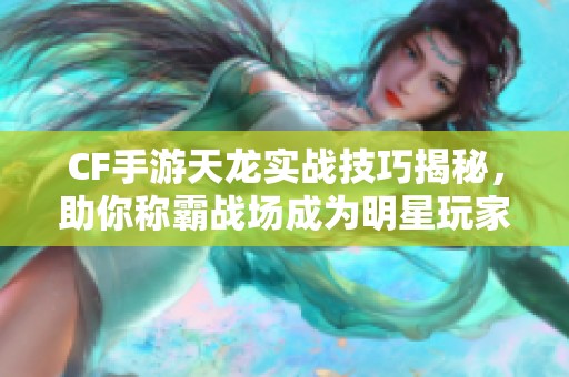 CF手游天龙实战技巧揭秘，助你称霸战场成为明星玩家