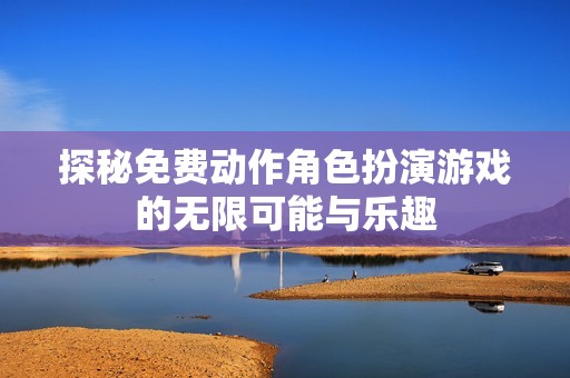 探秘免费动作角色扮演游戏的无限可能与乐趣