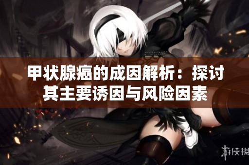 甲状腺癌的成因解析：探讨其主要诱因与风险因素