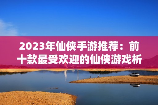 2023年仙侠手游推荐：前十款最受欢迎的仙侠游戏析评