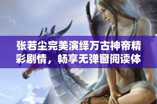 张若尘完美演绎万古神帝精彩剧情，畅享无弹窗阅读体验