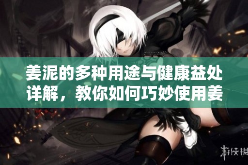 姜泥的多种用途与健康益处详解，教你如何巧妙使用姜泥