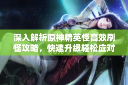 深入解析原神精英怪高效刷怪攻略，快速升级轻松应对挑战