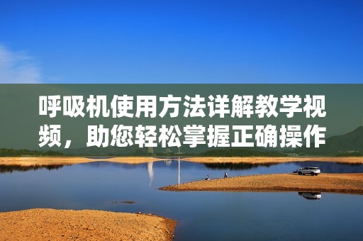 呼吸机使用方法详解教学视频，助您轻松掌握正确操作技巧