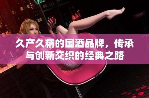 久产久精的国酒品牌，传承与创新交织的经典之路