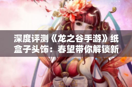 深度评测《龙之谷手游》纸盒子头饰：春望带你解锁新玩法技巧
