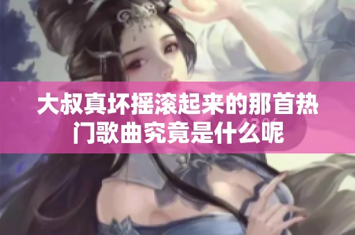 大叔真坏摇滚起来的那首热门歌曲究竟是什么呢