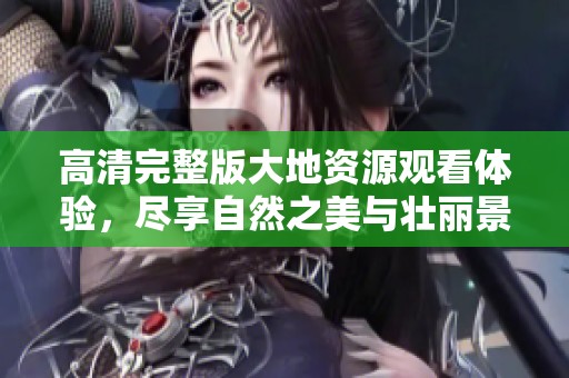 高清完整版大地资源观看体验，尽享自然之美与壮丽景观