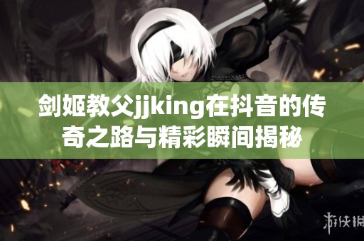 剑姬教父jjking在抖音的传奇之路与精彩瞬间揭秘