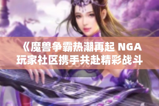 《魔兽争霸热潮再起 NGA玩家社区携手共赴精彩战斗旅程》