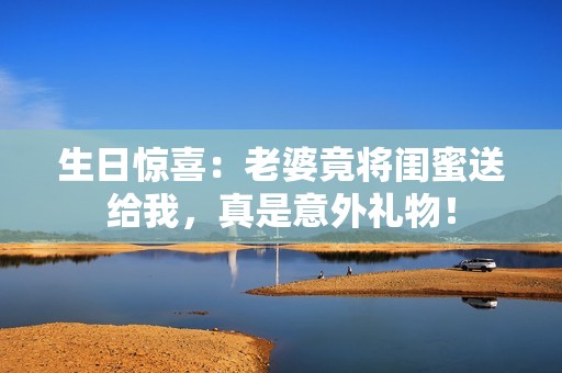生日惊喜：老婆竟将闺蜜送给我，真是意外礼物！
