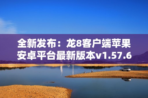 全新发布：龙8客户端苹果安卓平台最新版本v1.57.6下载体验