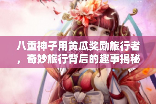八重神子用黄瓜奖励旅行者，奇妙旅行背后的趣事揭秘