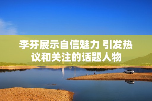 李芬展示自信魅力 引发热议和关注的话题人物