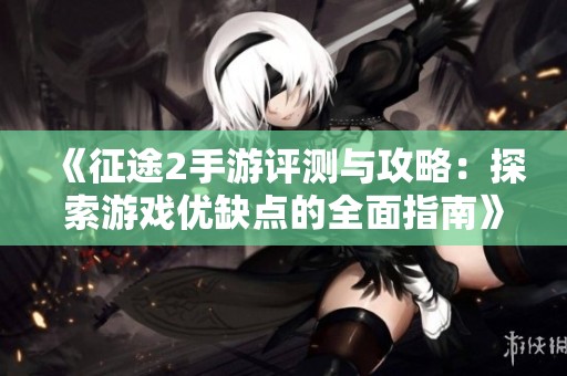 《征途2手游评测与攻略：探索游戏优缺点的全面指南》