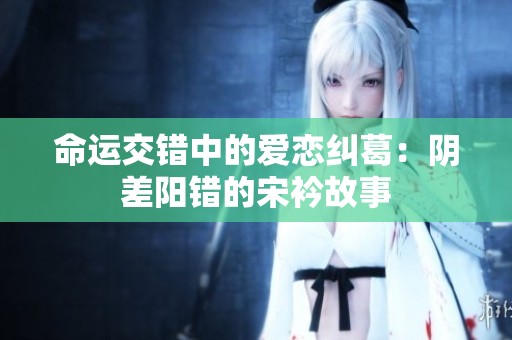 命运交错中的爱恋纠葛：阴差阳错的宋衿故事