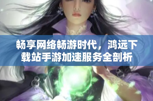 畅享网络畅游时代，鸿远下载站手游加速服务全剖析