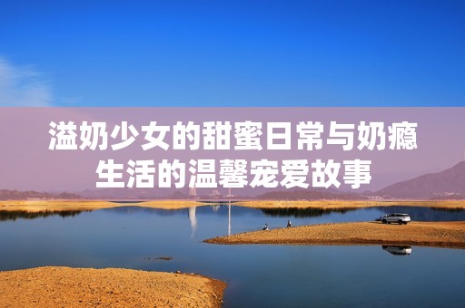 溢奶少女的甜蜜日常与奶瘾生活的温馨宠爱故事