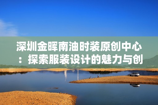 深圳金晖南油时装原创中心：探索服装设计的魅力与创新