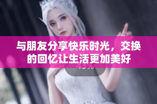 与朋友分享快乐时光，交换的回忆让生活更加美好