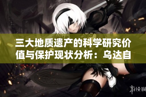 三大地质遗产的科学研究价值与保护现状分析：乌达自贡桂林探讨