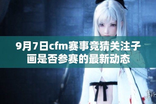9月7日cfm赛事竞猜关注子画是否参赛的最新动态