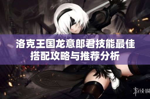 洛克王国龙意郎君技能最佳搭配攻略与推荐分析