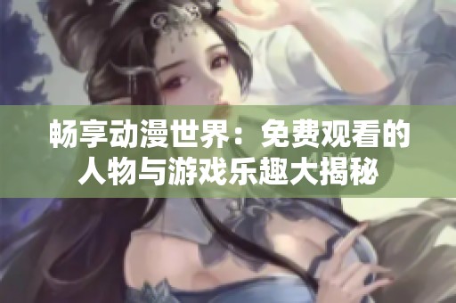 畅享动漫世界：免费观看的人物与游戏乐趣大揭秘