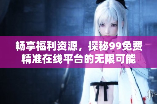 畅享福利资源，探秘99免费精准在线平台的无限可能