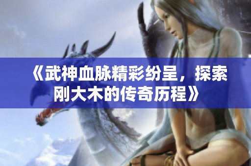《武神血脉精彩纷呈，探索刚大木的传奇历程》