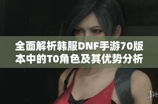 全面解析韩服DNF手游70版本中的T0角色及其优势分析