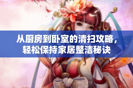 从厨房到卧室的清扫攻略，轻松保持家居整洁秘诀