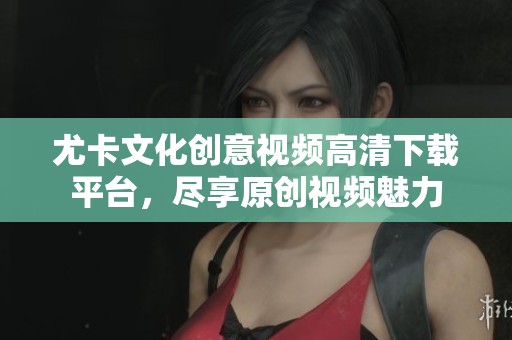 尤卡文化创意视频高清下载平台，尽享原创视频魅力