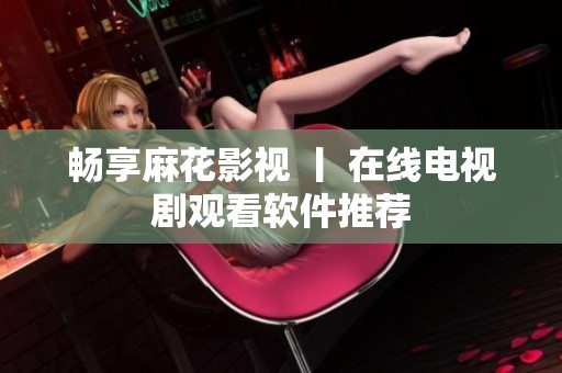 畅享麻花影视 丨 在线电视剧观看软件推荐