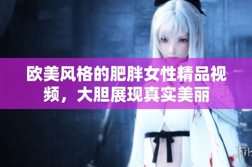 欧美风格的肥胖女性精品视频，大胆展现真实美丽