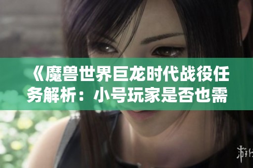 《魔兽世界巨龙时代战役任务解析：小号玩家是否也需要完成》