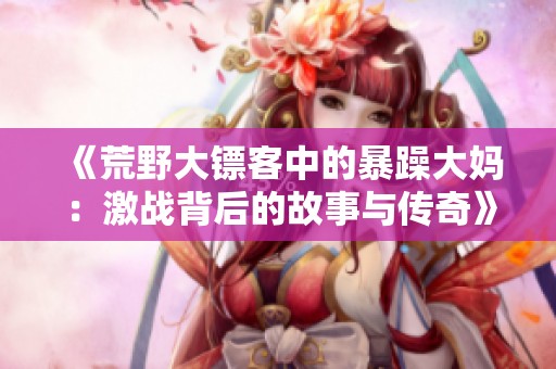 《荒野大镖客中的暴躁大妈：激战背后的故事与传奇》